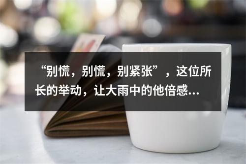“别慌，别慌，别紧张”，这位所长的举动，让大雨中的他倍感温暖