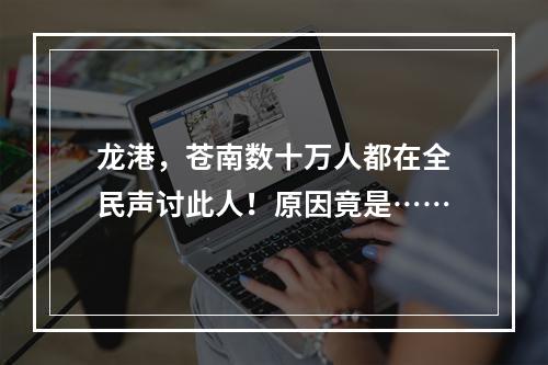 龙港，苍南数十万人都在全民声讨此人！原因竟是……
