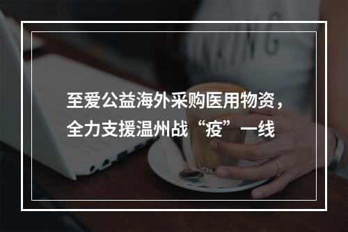 至爱公益海外采购医用物资，全力支援温州战“疫”一线