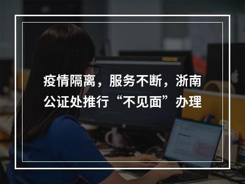 疫情隔离，服务不断，浙南公证处推行“不见面”办理