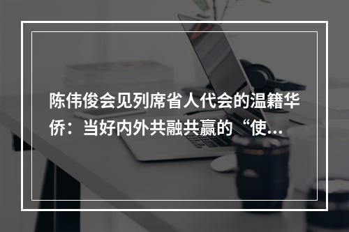 陈伟俊会见列席省人代会的温籍华侨：当好内外共融共赢的“使者”