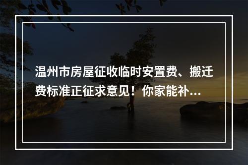 温州市房屋征收临时安置费、搬迁费标准正征求意见！你家能补多少？