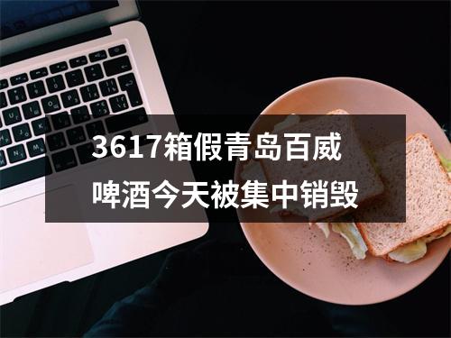 3617箱假青岛百威啤酒今天被集中销毁