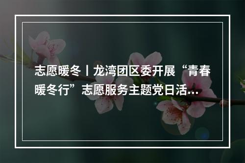 志愿暖冬丨龙湾团区委开展“青春暖冬行”志愿服务主题党日活动