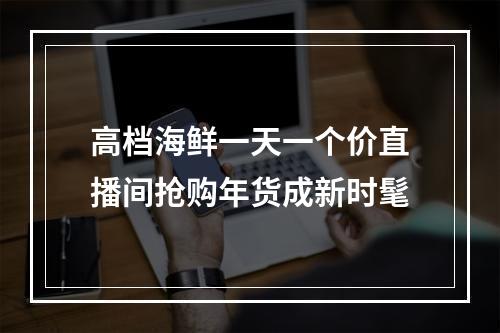 高档海鲜一天一个价直播间抢购年货成新时髦