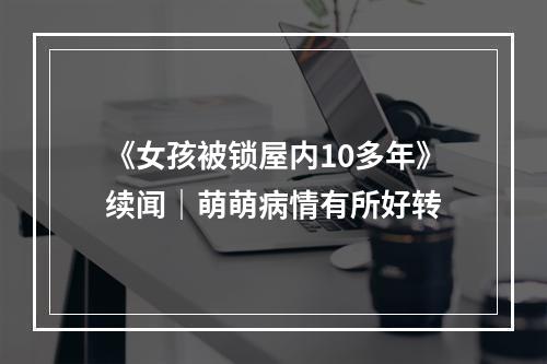 《女孩被锁屋内10多年》续闻｜萌萌病情有所好转