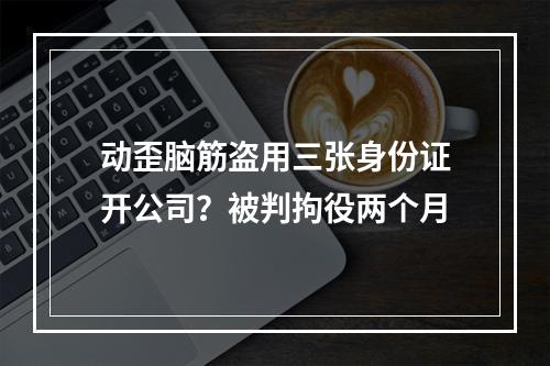 动歪脑筋盗用三张身份证开公司？被判拘役两个月