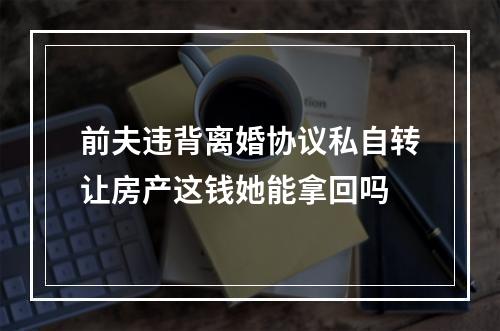 前夫违背离婚协议私自转让房产这钱她能拿回吗