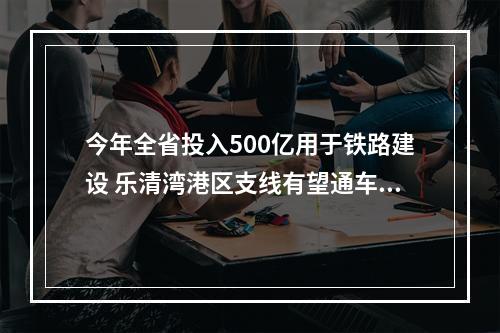 今年全省投入500亿用于铁路建设 乐清湾港区支线有望通车，甬台温高铁全力推进