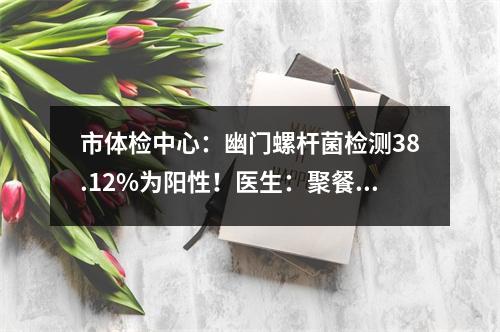 市体检中心：幽门螺杆菌检测38.12%为阳性！医生：聚餐最好使用公筷
