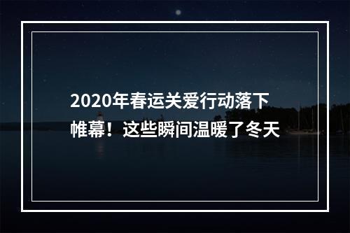 2020年春运关爱行动落下帷幕！这些瞬间温暖了冬天