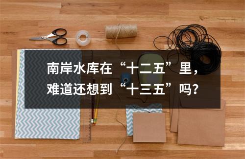 南岸水库在“十二五”里，难道还想到“十三五”吗？