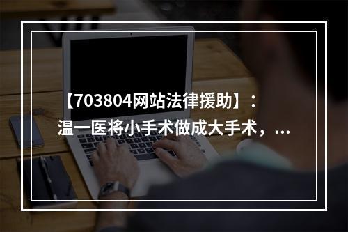【703804网站法律援助】：温一医将小手术做成大手术，谁该负责？