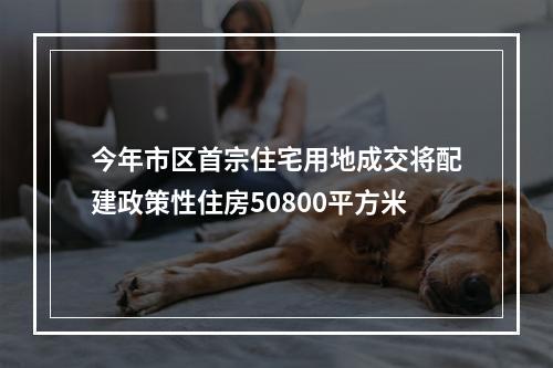 今年市区首宗住宅用地成交将配建政策性住房50800平方米