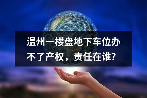 温州一楼盘地下车位办不了产权，责任在谁？
