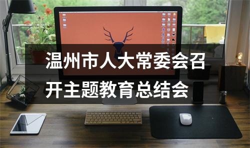 温州市人大常委会召开主题教育总结会