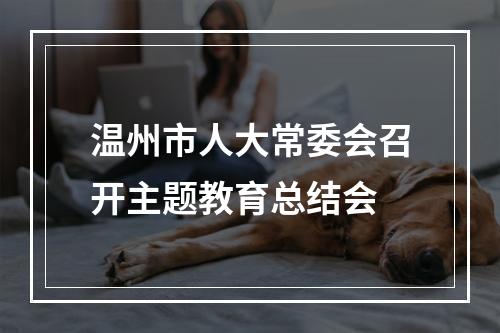 温州市人大常委会召开主题教育总结会