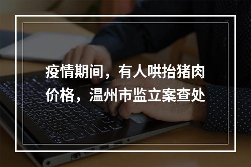 疫情期间，有人哄抬猪肉价格，温州市监立案查处