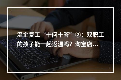 温企复工“十问十答”②：双职工的孩子能一起返温吗？淘宝店何时复工？