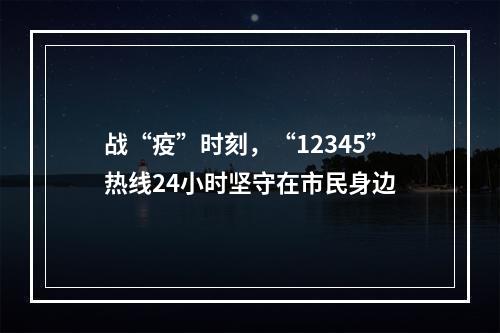 战“疫”时刻，“12345”热线24小时坚守在市民身边