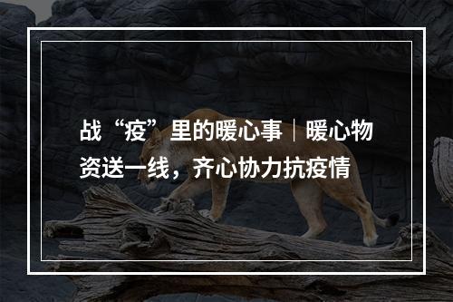 战“疫”里的暖心事｜暖心物资送一线，齐心协力抗疫情