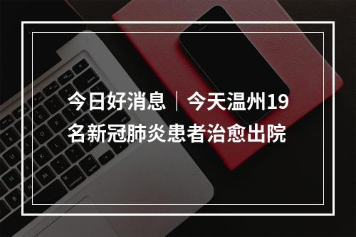 今日好消息｜今天温州19名新冠肺炎患者治愈出院