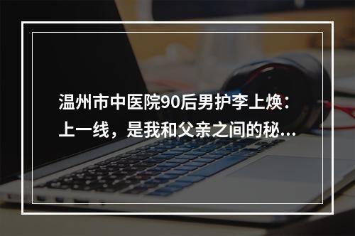 温州市中医院90后男护李上焕：上一线，是我和父亲之间的秘密！