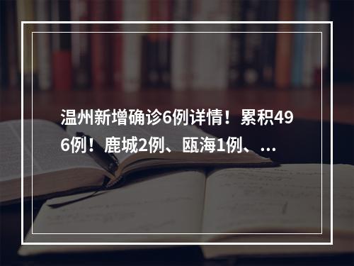 温州新增确诊6例详情！累积496例！鹿城2例、瓯海1例、乐清1例、瑞安1例、泰顺1例