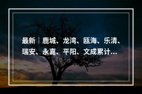 最新｜鹿城、龙湾、瓯海、乐清、瑞安、永嘉、平阳、文成累计确诊病例分布情 ...