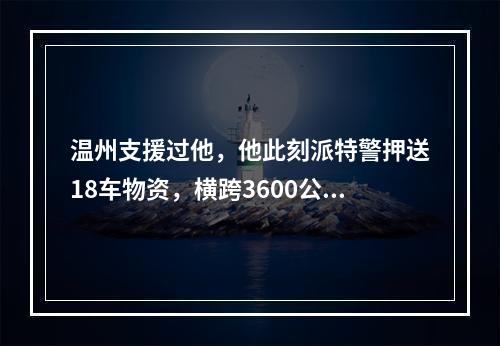温州支援过他，他此刻派特警押送18车物资，横跨3600公里驰援温州
