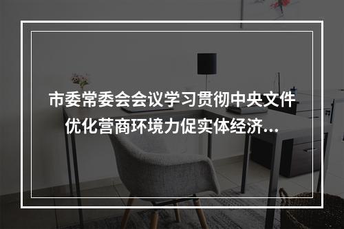 市委常委会会议学习贯彻中央文件　优化营商环境力促实体经济发展