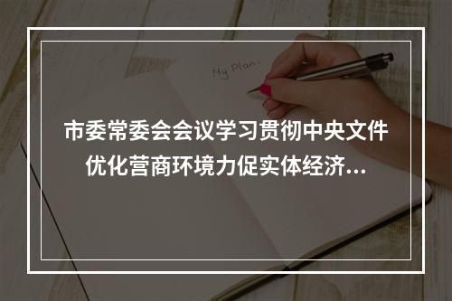 市委常委会会议学习贯彻中央文件　优化营商环境力促实体经济发展