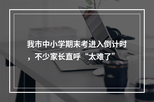 我市中小学期末考进入倒计时，不少家长直呼“太难了”
