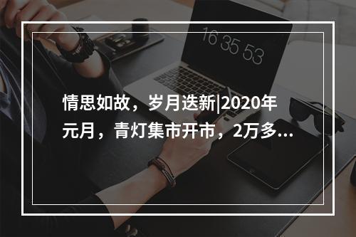 情思如故，岁月迭新|2020年元月，青灯集市开市，2万多人来“赶集”！