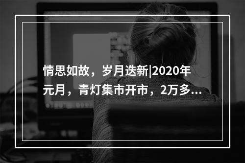 情思如故，岁月迭新|2020年元月，青灯集市开市，2万多人来“赶集”！