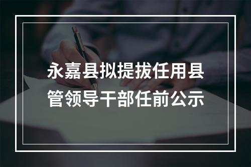 永嘉县拟提拔任用县管领导干部任前公示