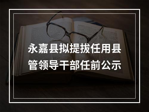 永嘉县拟提拔任用县管领导干部任前公示
