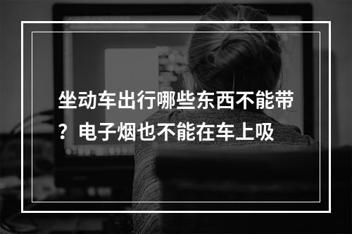 坐动车出行哪些东西不能带？电子烟也不能在车上吸