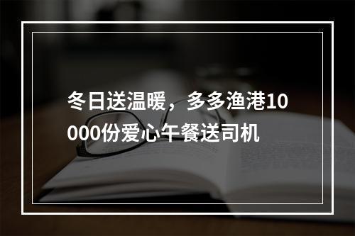 冬日送温暖，多多渔港10000份爱心午餐送司机