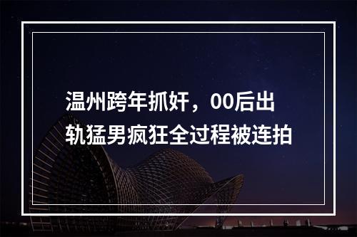 温州跨年抓奸，00后出轨猛男疯狂全过程被连拍