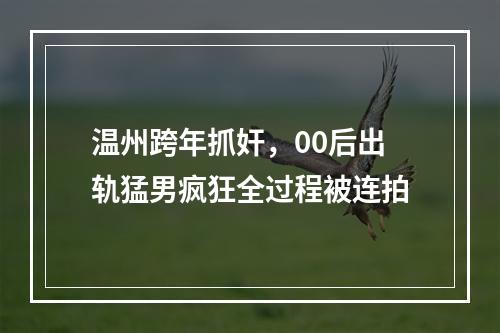 温州跨年抓奸，00后出轨猛男疯狂全过程被连拍