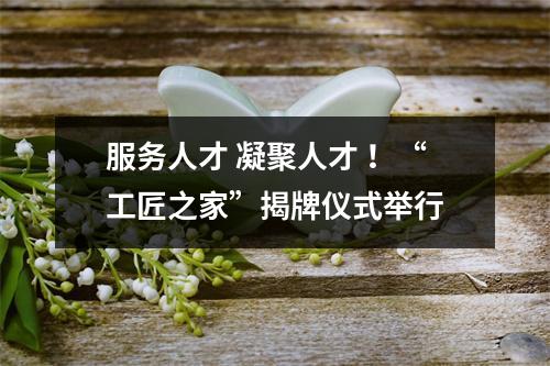 服务人才 凝聚人才 ！“工匠之家”揭牌仪式举行