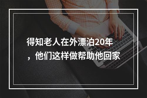 得知老人在外漂泊20年，他们这样做帮助他回家