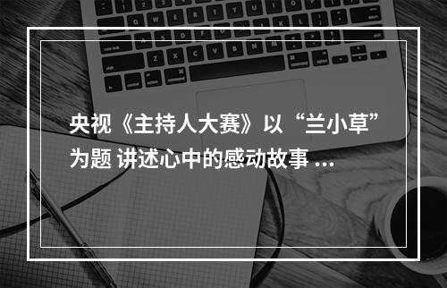 央视《主持人大赛》以“兰小草”为题 讲述心中的感动故事 诠释道德的力量