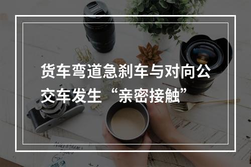 货车弯道急刹车与对向公交车发生“亲密接触”