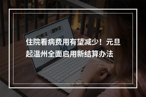 住院看病费用有望减少！元旦起温州全面启用新结算办法