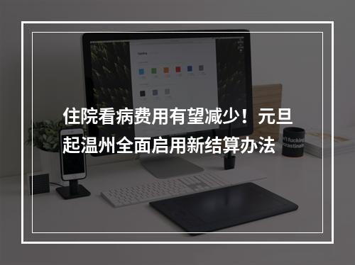 住院看病费用有望减少！元旦起温州全面启用新结算办法