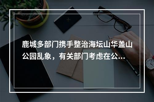 鹿城多部门携手整治海坛山华盖山公园乱象，有关部门考虑在公园设免费茶水点
