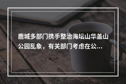 鹿城多部门携手整治海坛山华盖山公园乱象，有关部门考虑在公园设免费茶水点
