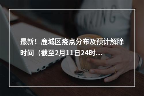 最新！鹿城区疫点分布及预计解除时间（截至2月11日24时）